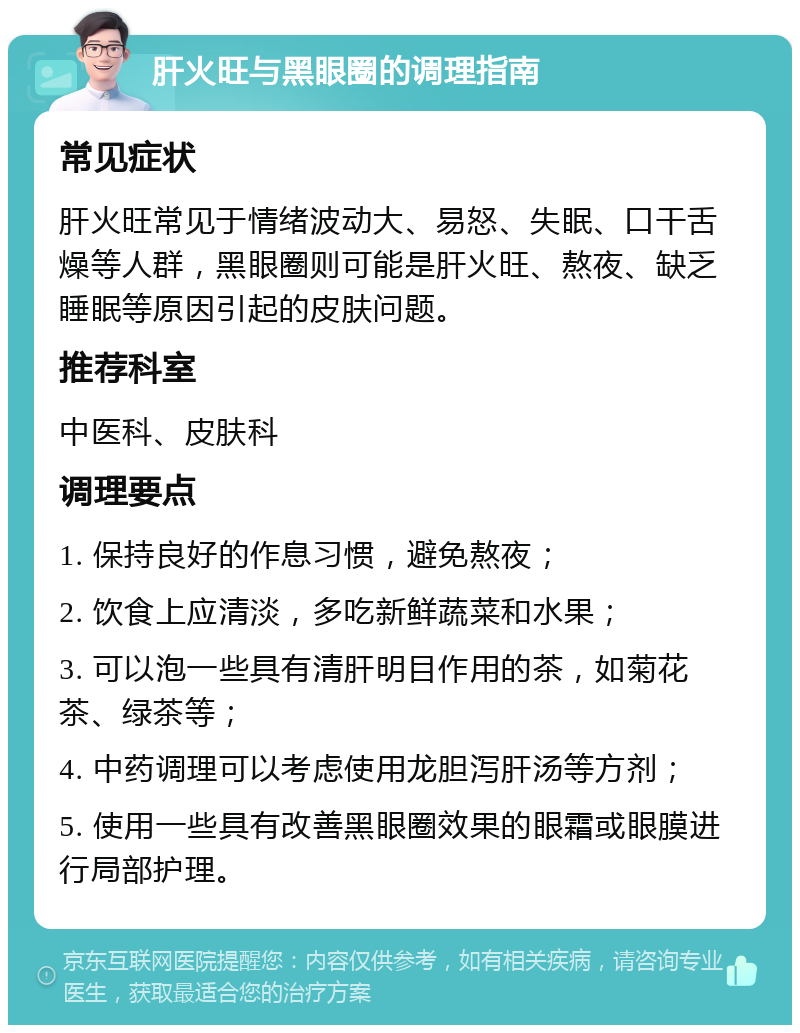 肝火旺与黑眼圈的调理指南 常见症状 肝火旺常见于情绪波动大、易怒、失眠、口干舌燥等人群，黑眼圈则可能是肝火旺、熬夜、缺乏睡眠等原因引起的皮肤问题。 推荐科室 中医科、皮肤科 调理要点 1. 保持良好的作息习惯，避免熬夜； 2. 饮食上应清淡，多吃新鲜蔬菜和水果； 3. 可以泡一些具有清肝明目作用的茶，如菊花茶、绿茶等； 4. 中药调理可以考虑使用龙胆泻肝汤等方剂； 5. 使用一些具有改善黑眼圈效果的眼霜或眼膜进行局部护理。