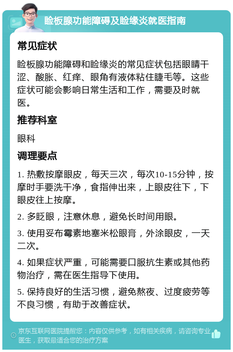 睑板腺功能障碍及睑缘炎就医指南 常见症状 睑板腺功能障碍和睑缘炎的常见症状包括眼睛干涩、酸胀、红痒、眼角有液体粘住睫毛等。这些症状可能会影响日常生活和工作，需要及时就医。 推荐科室 眼科 调理要点 1. 热敷按摩眼皮，每天三次，每次10-15分钟，按摩时手要洗干净，食指伸出来，上眼皮往下，下眼皮往上按摩。 2. 多眨眼，注意休息，避免长时间用眼。 3. 使用妥布霉素地塞米松眼膏，外涂眼皮，一天二次。 4. 如果症状严重，可能需要口服抗生素或其他药物治疗，需在医生指导下使用。 5. 保持良好的生活习惯，避免熬夜、过度疲劳等不良习惯，有助于改善症状。