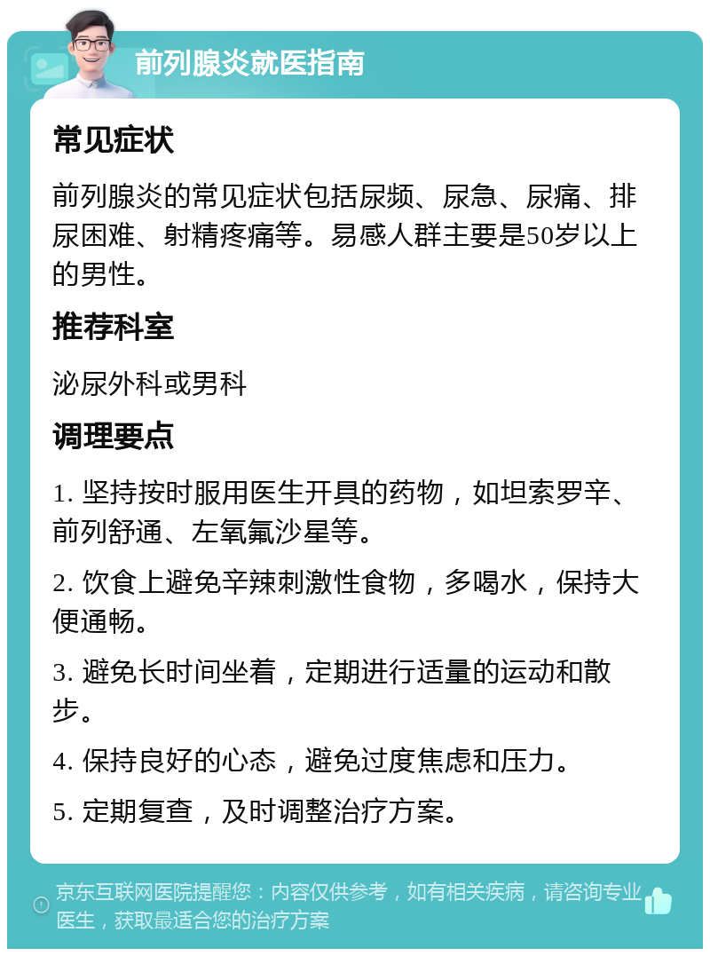 前列腺炎就医指南 常见症状 前列腺炎的常见症状包括尿频、尿急、尿痛、排尿困难、射精疼痛等。易感人群主要是50岁以上的男性。 推荐科室 泌尿外科或男科 调理要点 1. 坚持按时服用医生开具的药物，如坦索罗辛、前列舒通、左氧氟沙星等。 2. 饮食上避免辛辣刺激性食物，多喝水，保持大便通畅。 3. 避免长时间坐着，定期进行适量的运动和散步。 4. 保持良好的心态，避免过度焦虑和压力。 5. 定期复查，及时调整治疗方案。