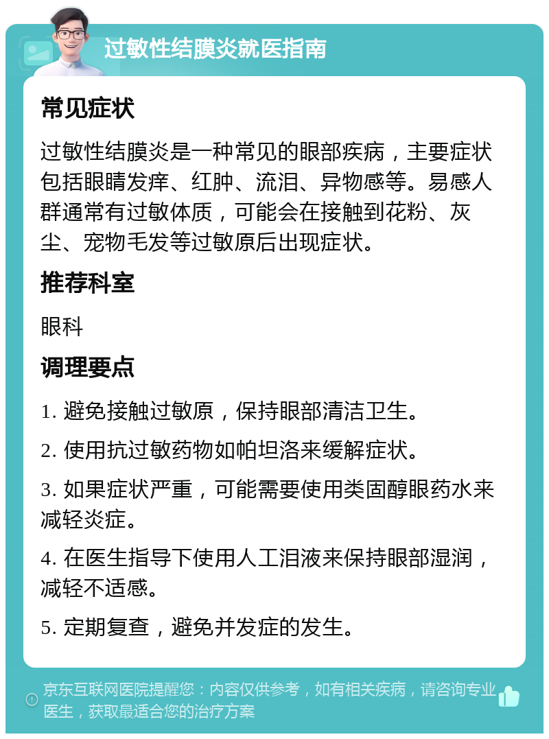 过敏性结膜炎就医指南 常见症状 过敏性结膜炎是一种常见的眼部疾病，主要症状包括眼睛发痒、红肿、流泪、异物感等。易感人群通常有过敏体质，可能会在接触到花粉、灰尘、宠物毛发等过敏原后出现症状。 推荐科室 眼科 调理要点 1. 避免接触过敏原，保持眼部清洁卫生。 2. 使用抗过敏药物如帕坦洛来缓解症状。 3. 如果症状严重，可能需要使用类固醇眼药水来减轻炎症。 4. 在医生指导下使用人工泪液来保持眼部湿润，减轻不适感。 5. 定期复查，避免并发症的发生。