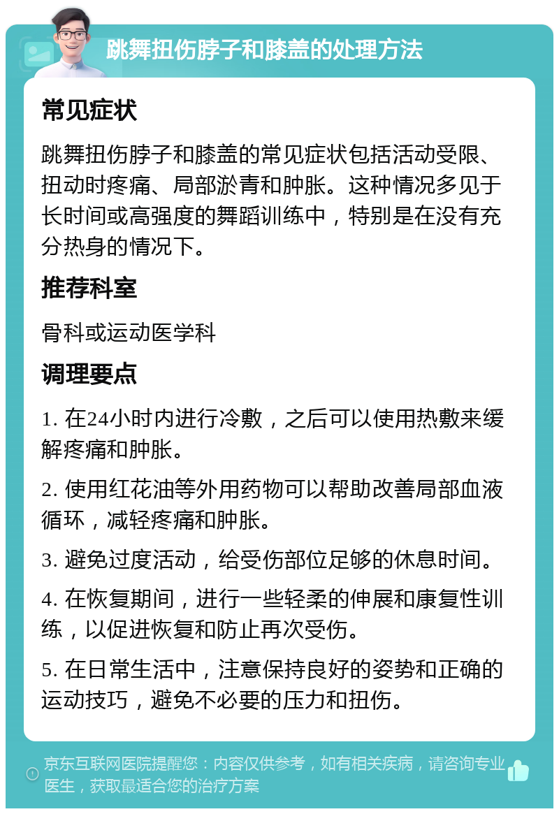 跳舞扭伤脖子和膝盖的处理方法 常见症状 跳舞扭伤脖子和膝盖的常见症状包括活动受限、扭动时疼痛、局部淤青和肿胀。这种情况多见于长时间或高强度的舞蹈训练中，特别是在没有充分热身的情况下。 推荐科室 骨科或运动医学科 调理要点 1. 在24小时内进行冷敷，之后可以使用热敷来缓解疼痛和肿胀。 2. 使用红花油等外用药物可以帮助改善局部血液循环，减轻疼痛和肿胀。 3. 避免过度活动，给受伤部位足够的休息时间。 4. 在恢复期间，进行一些轻柔的伸展和康复性训练，以促进恢复和防止再次受伤。 5. 在日常生活中，注意保持良好的姿势和正确的运动技巧，避免不必要的压力和扭伤。