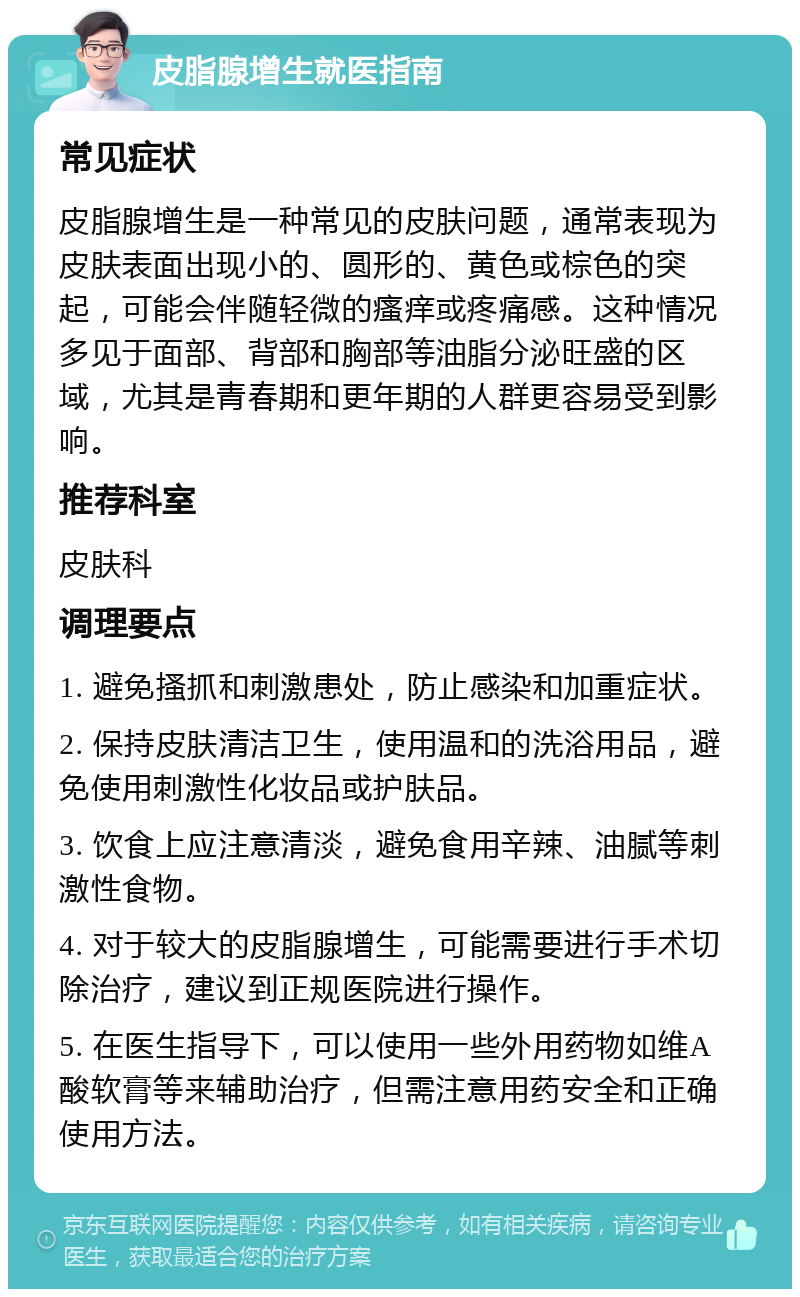 皮脂腺增生就医指南 常见症状 皮脂腺增生是一种常见的皮肤问题，通常表现为皮肤表面出现小的、圆形的、黄色或棕色的突起，可能会伴随轻微的瘙痒或疼痛感。这种情况多见于面部、背部和胸部等油脂分泌旺盛的区域，尤其是青春期和更年期的人群更容易受到影响。 推荐科室 皮肤科 调理要点 1. 避免搔抓和刺激患处，防止感染和加重症状。 2. 保持皮肤清洁卫生，使用温和的洗浴用品，避免使用刺激性化妆品或护肤品。 3. 饮食上应注意清淡，避免食用辛辣、油腻等刺激性食物。 4. 对于较大的皮脂腺增生，可能需要进行手术切除治疗，建议到正规医院进行操作。 5. 在医生指导下，可以使用一些外用药物如维A酸软膏等来辅助治疗，但需注意用药安全和正确使用方法。