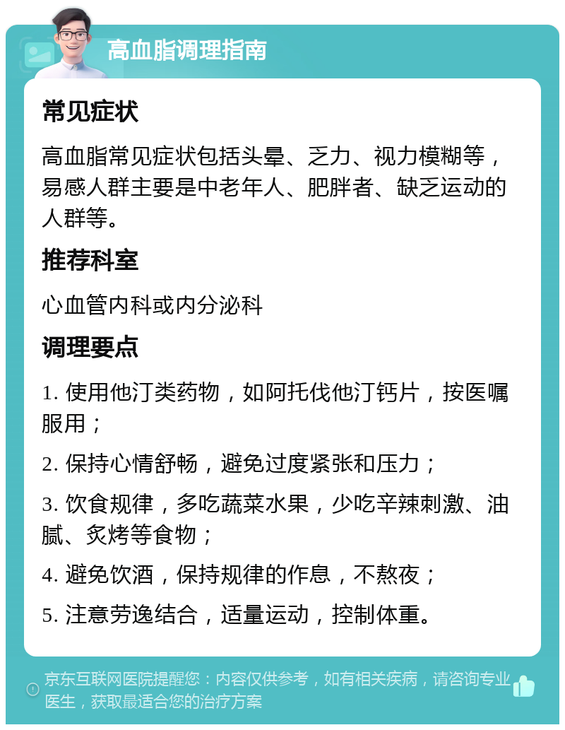 高血脂调理指南 常见症状 高血脂常见症状包括头晕、乏力、视力模糊等，易感人群主要是中老年人、肥胖者、缺乏运动的人群等。 推荐科室 心血管内科或内分泌科 调理要点 1. 使用他汀类药物，如阿托伐他汀钙片，按医嘱服用； 2. 保持心情舒畅，避免过度紧张和压力； 3. 饮食规律，多吃蔬菜水果，少吃辛辣刺激、油腻、炙烤等食物； 4. 避免饮酒，保持规律的作息，不熬夜； 5. 注意劳逸结合，适量运动，控制体重。