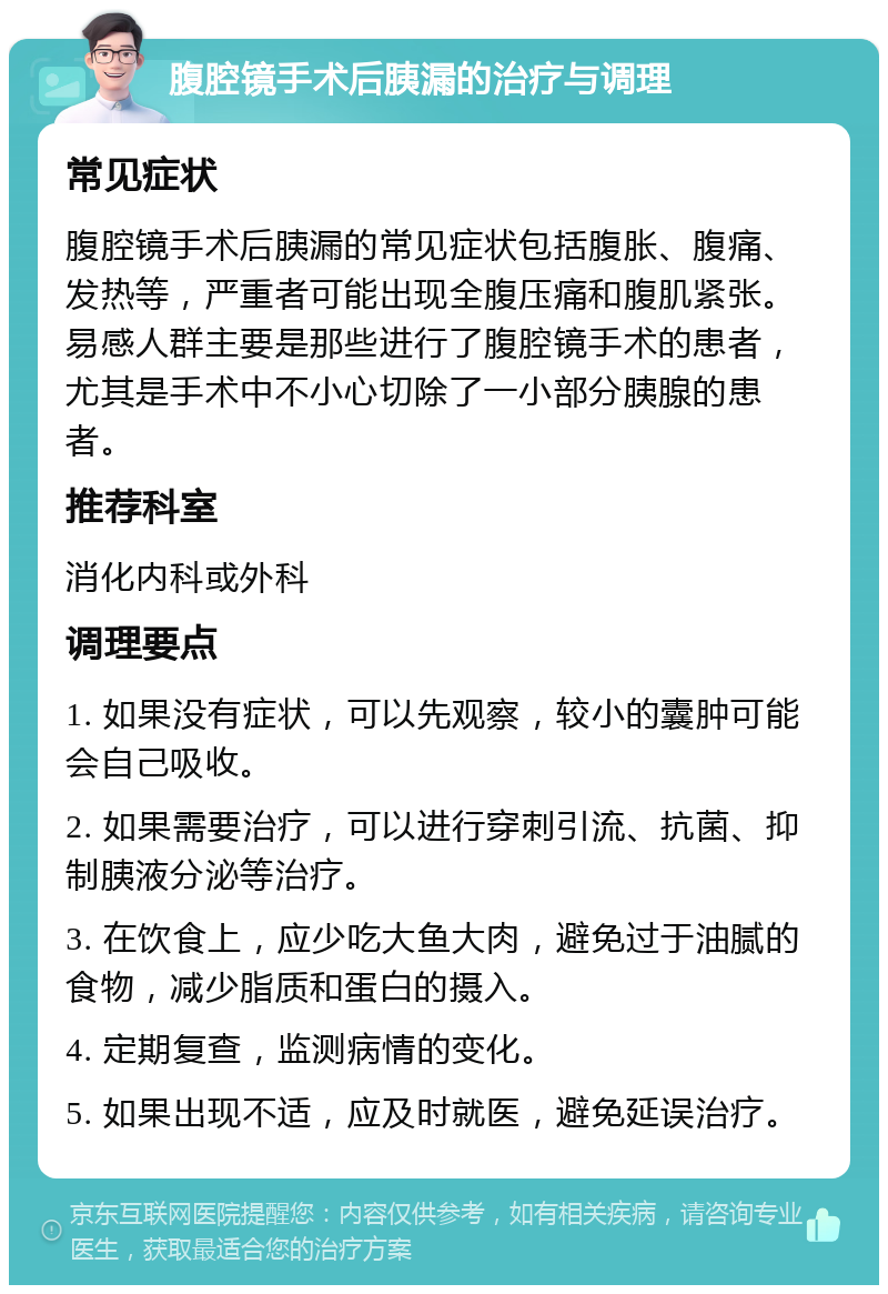 腹腔镜手术后胰漏的治疗与调理 常见症状 腹腔镜手术后胰漏的常见症状包括腹胀、腹痛、发热等，严重者可能出现全腹压痛和腹肌紧张。易感人群主要是那些进行了腹腔镜手术的患者，尤其是手术中不小心切除了一小部分胰腺的患者。 推荐科室 消化内科或外科 调理要点 1. 如果没有症状，可以先观察，较小的囊肿可能会自己吸收。 2. 如果需要治疗，可以进行穿刺引流、抗菌、抑制胰液分泌等治疗。 3. 在饮食上，应少吃大鱼大肉，避免过于油腻的食物，减少脂质和蛋白的摄入。 4. 定期复查，监测病情的变化。 5. 如果出现不适，应及时就医，避免延误治疗。