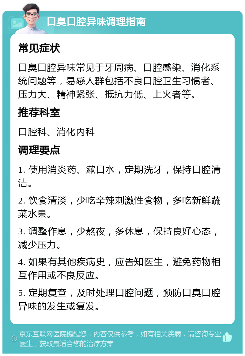 口臭口腔异味调理指南 常见症状 口臭口腔异味常见于牙周病、口腔感染、消化系统问题等，易感人群包括不良口腔卫生习惯者、压力大、精神紧张、抵抗力低、上火者等。 推荐科室 口腔科、消化内科 调理要点 1. 使用消炎药、漱口水，定期洗牙，保持口腔清洁。 2. 饮食清淡，少吃辛辣刺激性食物，多吃新鲜蔬菜水果。 3. 调整作息，少熬夜，多休息，保持良好心态，减少压力。 4. 如果有其他疾病史，应告知医生，避免药物相互作用或不良反应。 5. 定期复查，及时处理口腔问题，预防口臭口腔异味的发生或复发。