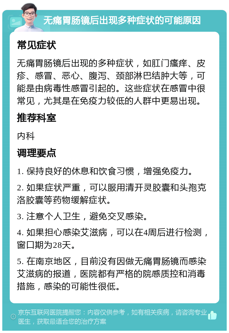 无痛胃肠镜后出现多种症状的可能原因 常见症状 无痛胃肠镜后出现的多种症状，如肛门瘙痒、皮疹、感冒、恶心、腹泻、颈部淋巴结肿大等，可能是由病毒性感冒引起的。这些症状在感冒中很常见，尤其是在免疫力较低的人群中更易出现。 推荐科室 内科 调理要点 1. 保持良好的休息和饮食习惯，增强免疫力。 2. 如果症状严重，可以服用清开灵胶囊和头孢克洛胶囊等药物缓解症状。 3. 注意个人卫生，避免交叉感染。 4. 如果担心感染艾滋病，可以在4周后进行检测，窗口期为28天。 5. 在南京地区，目前没有因做无痛胃肠镜而感染艾滋病的报道，医院都有严格的院感质控和消毒措施，感染的可能性很低。