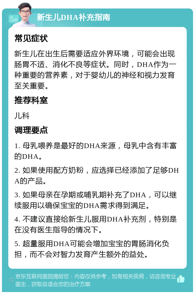 新生儿DHA补充指南 常见症状 新生儿在出生后需要适应外界环境，可能会出现肠胃不适、消化不良等症状。同时，DHA作为一种重要的营养素，对于婴幼儿的神经和视力发育至关重要。 推荐科室 儿科 调理要点 1. 母乳喂养是最好的DHA来源，母乳中含有丰富的DHA。 2. 如果使用配方奶粉，应选择已经添加了足够DHA的产品。 3. 如果母亲在孕期或哺乳期补充了DHA，可以继续服用以确保宝宝的DHA需求得到满足。 4. 不建议直接给新生儿服用DHA补充剂，特别是在没有医生指导的情况下。 5. 超量服用DHA可能会增加宝宝的胃肠消化负担，而不会对智力发育产生额外的益处。