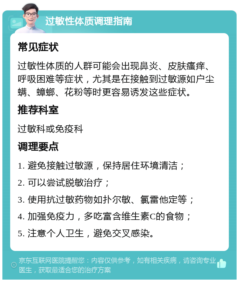 过敏性体质调理指南 常见症状 过敏性体质的人群可能会出现鼻炎、皮肤瘙痒、呼吸困难等症状，尤其是在接触到过敏源如户尘螨、蟑螂、花粉等时更容易诱发这些症状。 推荐科室 过敏科或免疫科 调理要点 1. 避免接触过敏源，保持居住环境清洁； 2. 可以尝试脱敏治疗； 3. 使用抗过敏药物如扑尔敏、氯雷他定等； 4. 加强免疫力，多吃富含维生素C的食物； 5. 注意个人卫生，避免交叉感染。