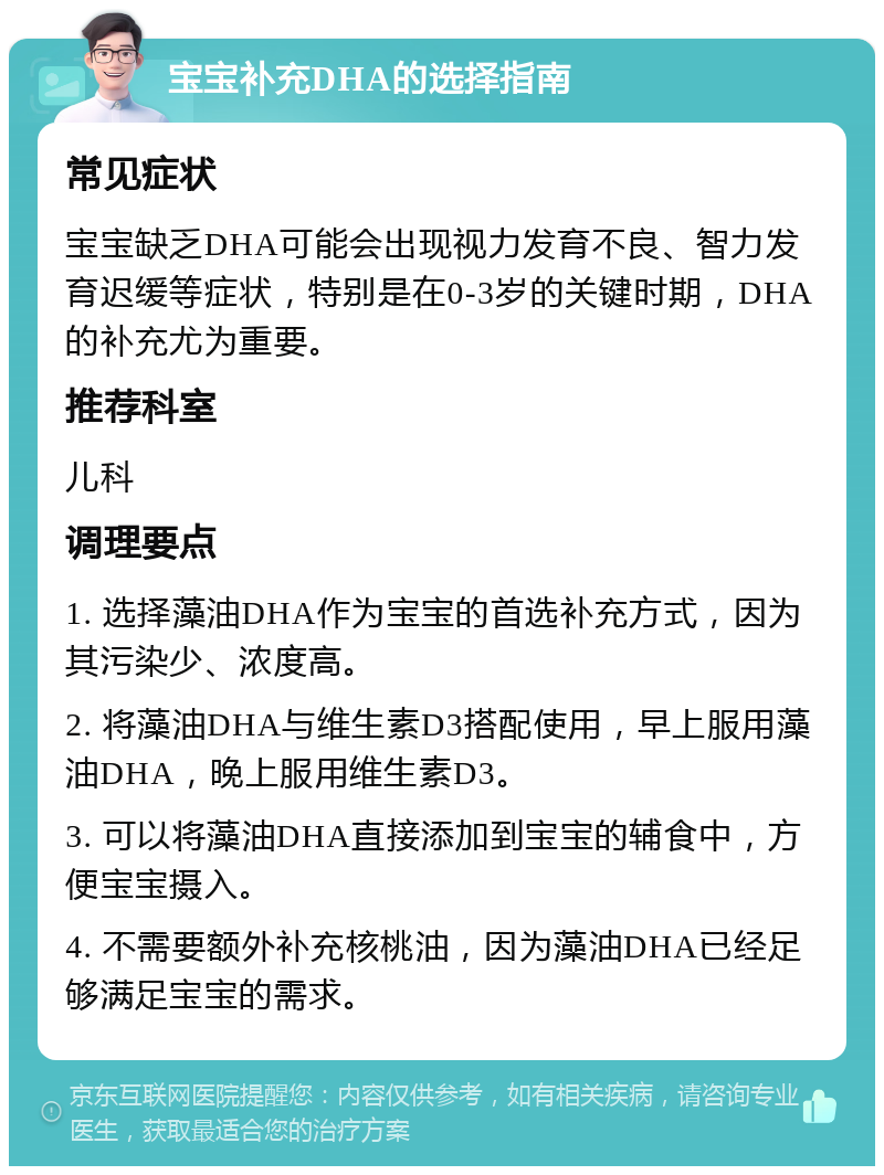 宝宝补充DHA的选择指南 常见症状 宝宝缺乏DHA可能会出现视力发育不良、智力发育迟缓等症状，特别是在0-3岁的关键时期，DHA的补充尤为重要。 推荐科室 儿科 调理要点 1. 选择藻油DHA作为宝宝的首选补充方式，因为其污染少、浓度高。 2. 将藻油DHA与维生素D3搭配使用，早上服用藻油DHA，晚上服用维生素D3。 3. 可以将藻油DHA直接添加到宝宝的辅食中，方便宝宝摄入。 4. 不需要额外补充核桃油，因为藻油DHA已经足够满足宝宝的需求。