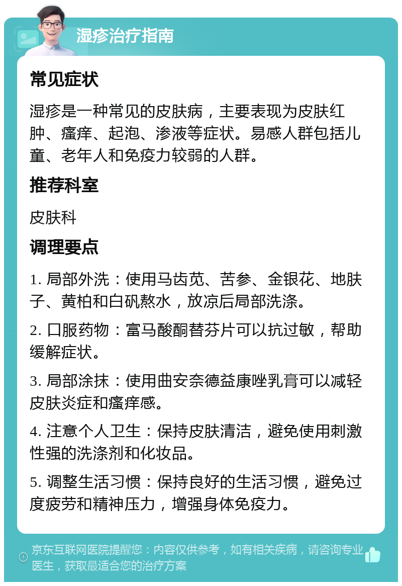 湿疹治疗指南 常见症状 湿疹是一种常见的皮肤病，主要表现为皮肤红肿、瘙痒、起泡、渗液等症状。易感人群包括儿童、老年人和免疫力较弱的人群。 推荐科室 皮肤科 调理要点 1. 局部外洗：使用马齿苋、苦参、金银花、地肤子、黄柏和白矾熬水，放凉后局部洗涤。 2. 口服药物：富马酸酮替芬片可以抗过敏，帮助缓解症状。 3. 局部涂抹：使用曲安奈德益康唑乳膏可以减轻皮肤炎症和瘙痒感。 4. 注意个人卫生：保持皮肤清洁，避免使用刺激性强的洗涤剂和化妆品。 5. 调整生活习惯：保持良好的生活习惯，避免过度疲劳和精神压力，增强身体免疫力。