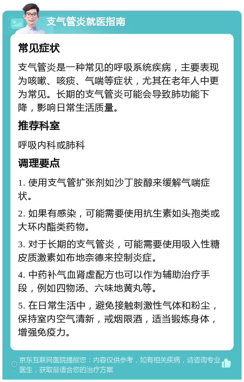 支气管炎就医指南 常见症状 支气管炎是一种常见的呼吸系统疾病，主要表现为咳嗽、咳痰、气喘等症状，尤其在老年人中更为常见。长期的支气管炎可能会导致肺功能下降，影响日常生活质量。 推荐科室 呼吸内科或肺科 调理要点 1. 使用支气管扩张剂如沙丁胺醇来缓解气喘症状。 2. 如果有感染，可能需要使用抗生素如头孢类或大环内酯类药物。 3. 对于长期的支气管炎，可能需要使用吸入性糖皮质激素如布地奈德来控制炎症。 4. 中药补气血肾虚配方也可以作为辅助治疗手段，例如四物汤、六味地黄丸等。 5. 在日常生活中，避免接触刺激性气体和粉尘，保持室内空气清新，戒烟限酒，适当锻炼身体，增强免疫力。