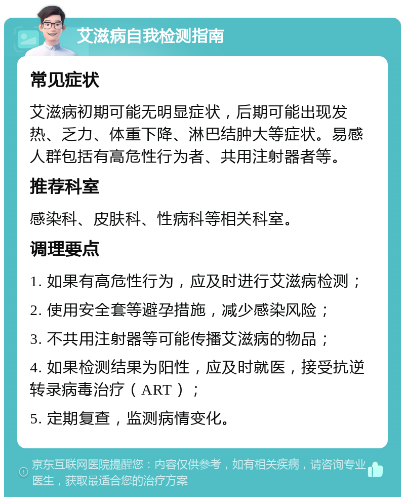 艾滋病自我检测指南 常见症状 艾滋病初期可能无明显症状，后期可能出现发热、乏力、体重下降、淋巴结肿大等症状。易感人群包括有高危性行为者、共用注射器者等。 推荐科室 感染科、皮肤科、性病科等相关科室。 调理要点 1. 如果有高危性行为，应及时进行艾滋病检测； 2. 使用安全套等避孕措施，减少感染风险； 3. 不共用注射器等可能传播艾滋病的物品； 4. 如果检测结果为阳性，应及时就医，接受抗逆转录病毒治疗（ART）； 5. 定期复查，监测病情变化。