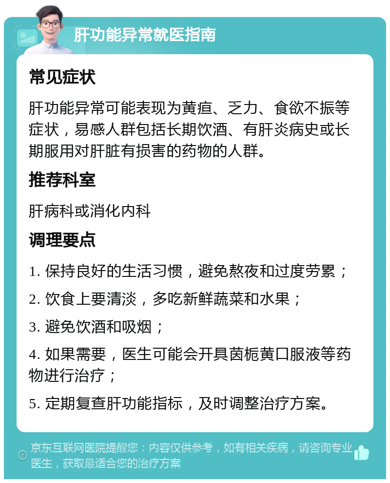 肝功能异常就医指南 常见症状 肝功能异常可能表现为黄疸、乏力、食欲不振等症状，易感人群包括长期饮酒、有肝炎病史或长期服用对肝脏有损害的药物的人群。 推荐科室 肝病科或消化内科 调理要点 1. 保持良好的生活习惯，避免熬夜和过度劳累； 2. 饮食上要清淡，多吃新鲜蔬菜和水果； 3. 避免饮酒和吸烟； 4. 如果需要，医生可能会开具茵栀黄口服液等药物进行治疗； 5. 定期复查肝功能指标，及时调整治疗方案。