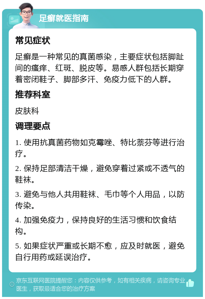 足癣就医指南 常见症状 足癣是一种常见的真菌感染，主要症状包括脚趾间的瘙痒、红斑、脱皮等。易感人群包括长期穿着密闭鞋子、脚部多汗、免疫力低下的人群。 推荐科室 皮肤科 调理要点 1. 使用抗真菌药物如克霉唑、特比萘芬等进行治疗。 2. 保持足部清洁干燥，避免穿着过紧或不透气的鞋袜。 3. 避免与他人共用鞋袜、毛巾等个人用品，以防传染。 4. 加强免疫力，保持良好的生活习惯和饮食结构。 5. 如果症状严重或长期不愈，应及时就医，避免自行用药或延误治疗。