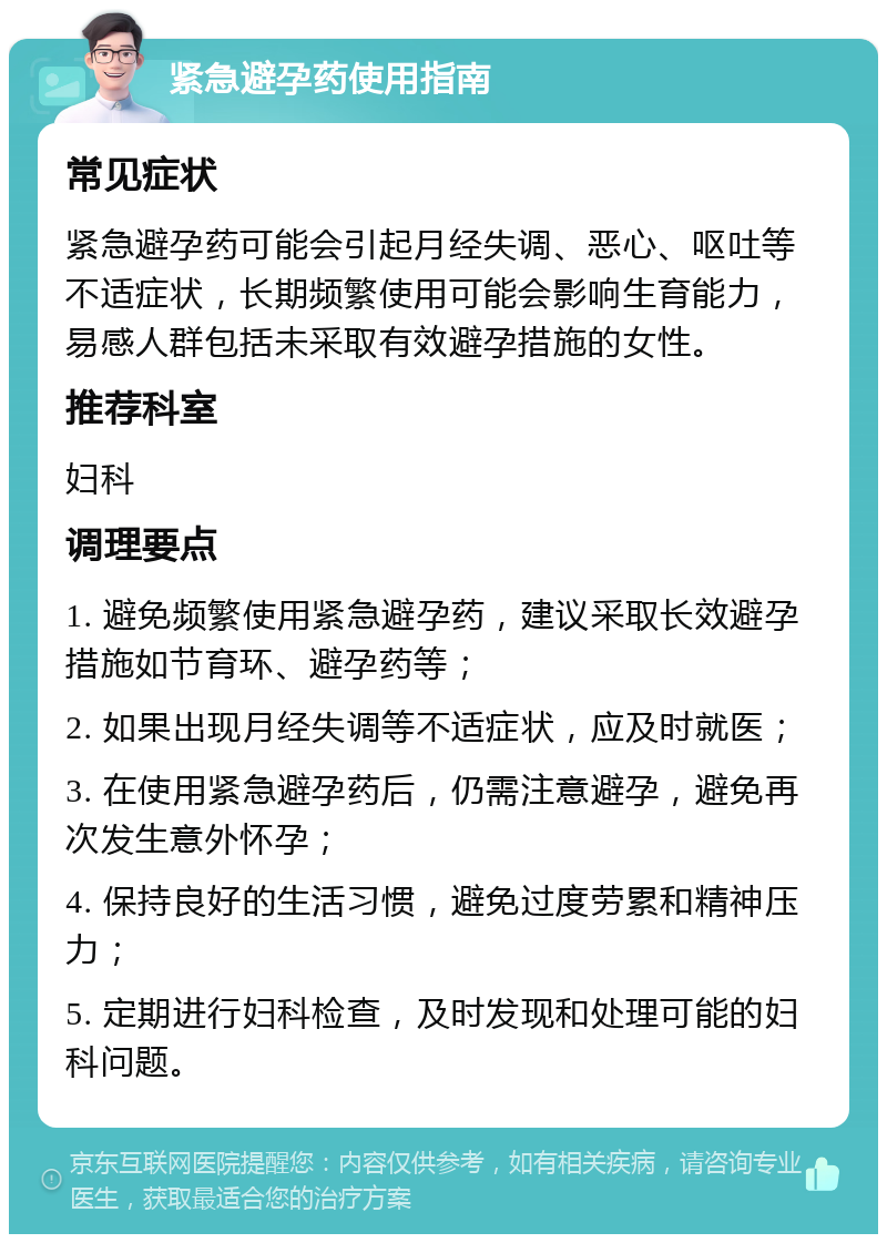 紧急避孕药使用指南 常见症状 紧急避孕药可能会引起月经失调、恶心、呕吐等不适症状，长期频繁使用可能会影响生育能力，易感人群包括未采取有效避孕措施的女性。 推荐科室 妇科 调理要点 1. 避免频繁使用紧急避孕药，建议采取长效避孕措施如节育环、避孕药等； 2. 如果出现月经失调等不适症状，应及时就医； 3. 在使用紧急避孕药后，仍需注意避孕，避免再次发生意外怀孕； 4. 保持良好的生活习惯，避免过度劳累和精神压力； 5. 定期进行妇科检查，及时发现和处理可能的妇科问题。