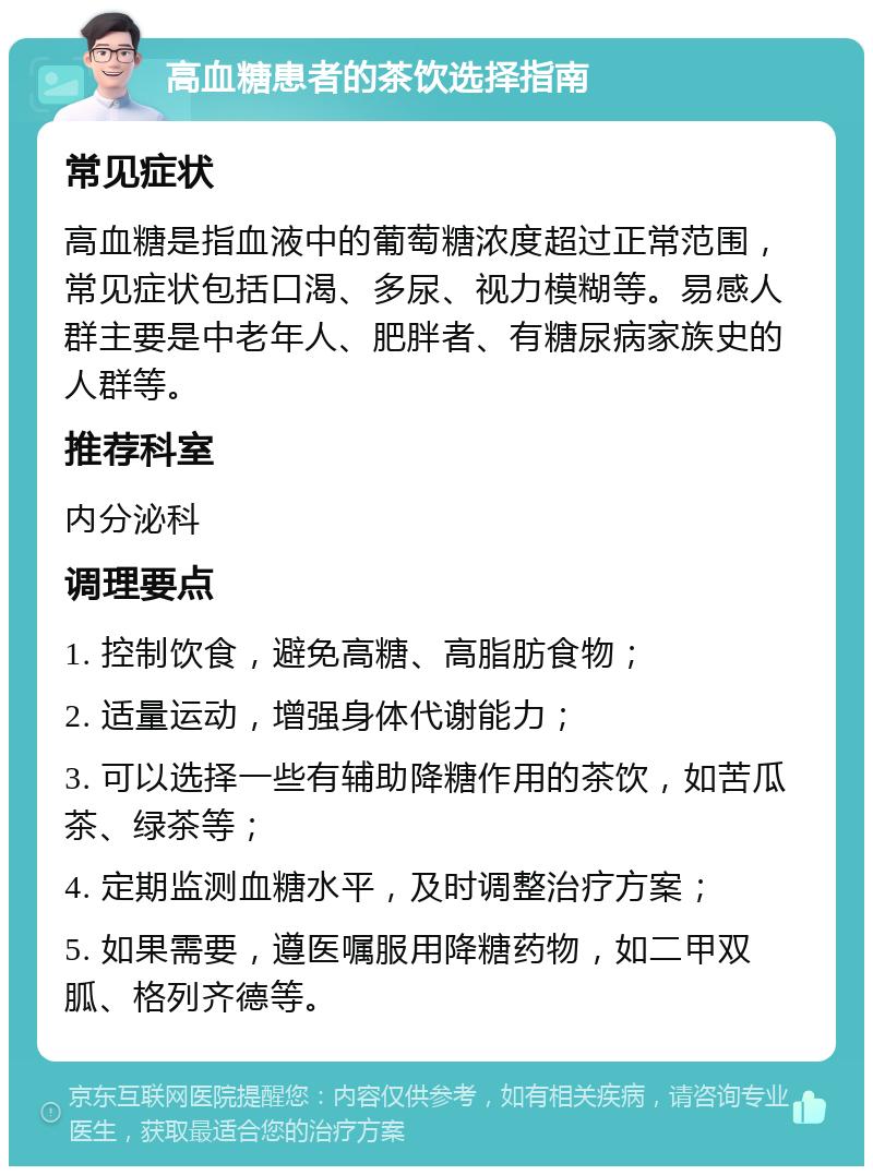 高血糖患者的茶饮选择指南 常见症状 高血糖是指血液中的葡萄糖浓度超过正常范围，常见症状包括口渴、多尿、视力模糊等。易感人群主要是中老年人、肥胖者、有糖尿病家族史的人群等。 推荐科室 内分泌科 调理要点 1. 控制饮食，避免高糖、高脂肪食物； 2. 适量运动，增强身体代谢能力； 3. 可以选择一些有辅助降糖作用的茶饮，如苦瓜茶、绿茶等； 4. 定期监测血糖水平，及时调整治疗方案； 5. 如果需要，遵医嘱服用降糖药物，如二甲双胍、格列齐德等。