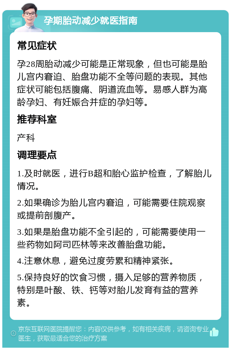 孕期胎动减少就医指南 常见症状 孕28周胎动减少可能是正常现象，但也可能是胎儿宫内窘迫、胎盘功能不全等问题的表现。其他症状可能包括腹痛、阴道流血等。易感人群为高龄孕妇、有妊娠合并症的孕妇等。 推荐科室 产科 调理要点 1.及时就医，进行B超和胎心监护检查，了解胎儿情况。 2.如果确诊为胎儿宫内窘迫，可能需要住院观察或提前剖腹产。 3.如果是胎盘功能不全引起的，可能需要使用一些药物如阿司匹林等来改善胎盘功能。 4.注意休息，避免过度劳累和精神紧张。 5.保持良好的饮食习惯，摄入足够的营养物质，特别是叶酸、铁、钙等对胎儿发育有益的营养素。