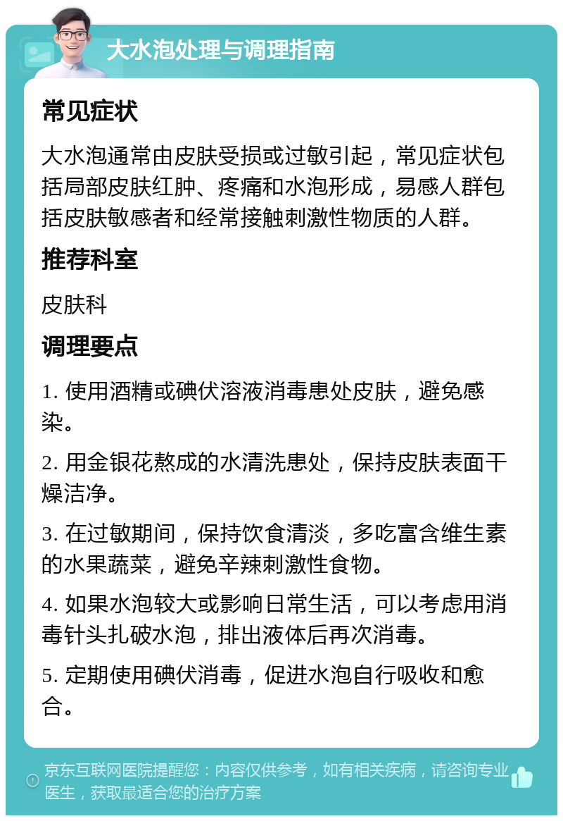 大水泡处理与调理指南 常见症状 大水泡通常由皮肤受损或过敏引起，常见症状包括局部皮肤红肿、疼痛和水泡形成，易感人群包括皮肤敏感者和经常接触刺激性物质的人群。 推荐科室 皮肤科 调理要点 1. 使用酒精或碘伏溶液消毒患处皮肤，避免感染。 2. 用金银花熬成的水清洗患处，保持皮肤表面干燥洁净。 3. 在过敏期间，保持饮食清淡，多吃富含维生素的水果蔬菜，避免辛辣刺激性食物。 4. 如果水泡较大或影响日常生活，可以考虑用消毒针头扎破水泡，排出液体后再次消毒。 5. 定期使用碘伏消毒，促进水泡自行吸收和愈合。