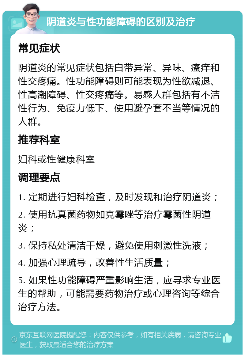 阴道炎与性功能障碍的区别及治疗 常见症状 阴道炎的常见症状包括白带异常、异味、瘙痒和性交疼痛。性功能障碍则可能表现为性欲减退、性高潮障碍、性交疼痛等。易感人群包括有不洁性行为、免疫力低下、使用避孕套不当等情况的人群。 推荐科室 妇科或性健康科室 调理要点 1. 定期进行妇科检查，及时发现和治疗阴道炎； 2. 使用抗真菌药物如克霉唑等治疗霉菌性阴道炎； 3. 保持私处清洁干燥，避免使用刺激性洗液； 4. 加强心理疏导，改善性生活质量； 5. 如果性功能障碍严重影响生活，应寻求专业医生的帮助，可能需要药物治疗或心理咨询等综合治疗方法。