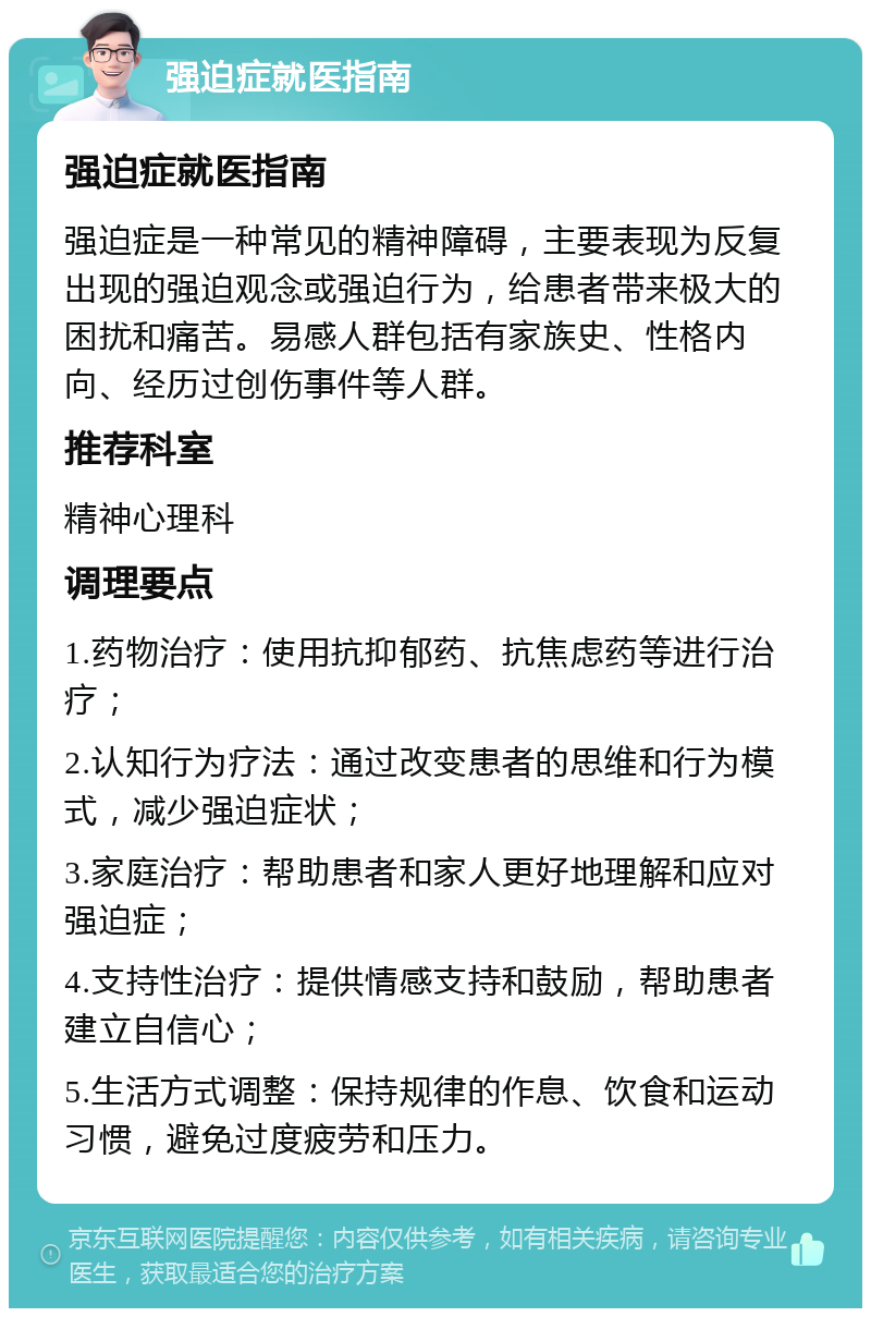 强迫症就医指南 强迫症就医指南 强迫症是一种常见的精神障碍，主要表现为反复出现的强迫观念或强迫行为，给患者带来极大的困扰和痛苦。易感人群包括有家族史、性格内向、经历过创伤事件等人群。 推荐科室 精神心理科 调理要点 1.药物治疗：使用抗抑郁药、抗焦虑药等进行治疗； 2.认知行为疗法：通过改变患者的思维和行为模式，减少强迫症状； 3.家庭治疗：帮助患者和家人更好地理解和应对强迫症； 4.支持性治疗：提供情感支持和鼓励，帮助患者建立自信心； 5.生活方式调整：保持规律的作息、饮食和运动习惯，避免过度疲劳和压力。