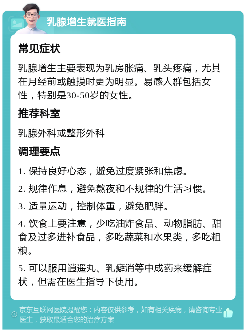 乳腺增生就医指南 常见症状 乳腺增生主要表现为乳房胀痛、乳头疼痛，尤其在月经前或触摸时更为明显。易感人群包括女性，特别是30-50岁的女性。 推荐科室 乳腺外科或整形外科 调理要点 1. 保持良好心态，避免过度紧张和焦虑。 2. 规律作息，避免熬夜和不规律的生活习惯。 3. 适量运动，控制体重，避免肥胖。 4. 饮食上要注意，少吃油炸食品、动物脂肪、甜食及过多进补食品，多吃蔬菜和水果类，多吃粗粮。 5. 可以服用逍遥丸、乳癖消等中成药来缓解症状，但需在医生指导下使用。