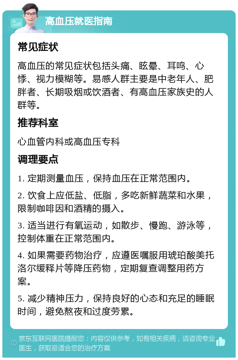 高血压就医指南 常见症状 高血压的常见症状包括头痛、眩晕、耳鸣、心悸、视力模糊等。易感人群主要是中老年人、肥胖者、长期吸烟或饮酒者、有高血压家族史的人群等。 推荐科室 心血管内科或高血压专科 调理要点 1. 定期测量血压，保持血压在正常范围内。 2. 饮食上应低盐、低脂，多吃新鲜蔬菜和水果，限制咖啡因和酒精的摄入。 3. 适当进行有氧运动，如散步、慢跑、游泳等，控制体重在正常范围内。 4. 如果需要药物治疗，应遵医嘱服用琥珀酸美托洛尔缓释片等降压药物，定期复查调整用药方案。 5. 减少精神压力，保持良好的心态和充足的睡眠时间，避免熬夜和过度劳累。