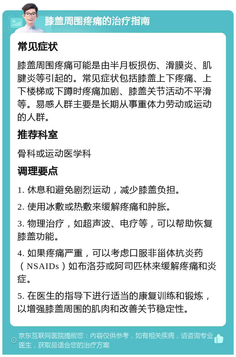 膝盖周围疼痛的治疗指南 常见症状 膝盖周围疼痛可能是由半月板损伤、滑膜炎、肌腱炎等引起的。常见症状包括膝盖上下疼痛、上下楼梯或下蹲时疼痛加剧、膝盖关节活动不平滑等。易感人群主要是长期从事重体力劳动或运动的人群。 推荐科室 骨科或运动医学科 调理要点 1. 休息和避免剧烈运动，减少膝盖负担。 2. 使用冰敷或热敷来缓解疼痛和肿胀。 3. 物理治疗，如超声波、电疗等，可以帮助恢复膝盖功能。 4. 如果疼痛严重，可以考虑口服非甾体抗炎药（NSAIDs）如布洛芬或阿司匹林来缓解疼痛和炎症。 5. 在医生的指导下进行适当的康复训练和锻炼，以增强膝盖周围的肌肉和改善关节稳定性。