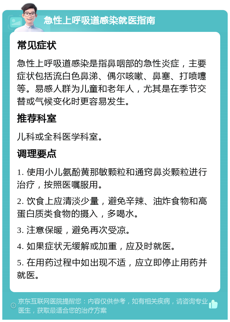 急性上呼吸道感染就医指南 常见症状 急性上呼吸道感染是指鼻咽部的急性炎症，主要症状包括流白色鼻涕、偶尔咳嗽、鼻塞、打喷嚏等。易感人群为儿童和老年人，尤其是在季节交替或气候变化时更容易发生。 推荐科室 儿科或全科医学科室。 调理要点 1. 使用小儿氨酚黄那敏颗粒和通窍鼻炎颗粒进行治疗，按照医嘱服用。 2. 饮食上应清淡少量，避免辛辣、油炸食物和高蛋白质类食物的摄入，多喝水。 3. 注意保暖，避免再次受凉。 4. 如果症状无缓解或加重，应及时就医。 5. 在用药过程中如出现不适，应立即停止用药并就医。