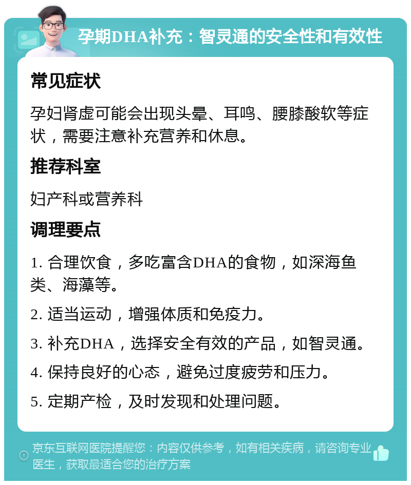 孕期DHA补充：智灵通的安全性和有效性 常见症状 孕妇肾虚可能会出现头晕、耳鸣、腰膝酸软等症状，需要注意补充营养和休息。 推荐科室 妇产科或营养科 调理要点 1. 合理饮食，多吃富含DHA的食物，如深海鱼类、海藻等。 2. 适当运动，增强体质和免疫力。 3. 补充DHA，选择安全有效的产品，如智灵通。 4. 保持良好的心态，避免过度疲劳和压力。 5. 定期产检，及时发现和处理问题。