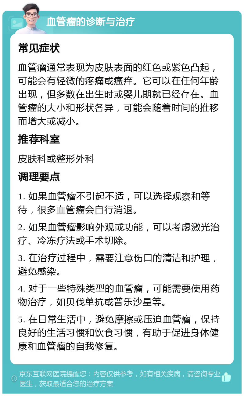 血管瘤的诊断与治疗 常见症状 血管瘤通常表现为皮肤表面的红色或紫色凸起，可能会有轻微的疼痛或瘙痒。它可以在任何年龄出现，但多数在出生时或婴儿期就已经存在。血管瘤的大小和形状各异，可能会随着时间的推移而增大或减小。 推荐科室 皮肤科或整形外科 调理要点 1. 如果血管瘤不引起不适，可以选择观察和等待，很多血管瘤会自行消退。 2. 如果血管瘤影响外观或功能，可以考虑激光治疗、冷冻疗法或手术切除。 3. 在治疗过程中，需要注意伤口的清洁和护理，避免感染。 4. 对于一些特殊类型的血管瘤，可能需要使用药物治疗，如贝伐单抗或普乐沙星等。 5. 在日常生活中，避免摩擦或压迫血管瘤，保持良好的生活习惯和饮食习惯，有助于促进身体健康和血管瘤的自我修复。