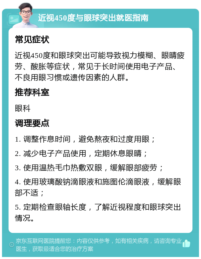 近视450度与眼球突出就医指南 常见症状 近视450度和眼球突出可能导致视力模糊、眼睛疲劳、酸胀等症状，常见于长时间使用电子产品、不良用眼习惯或遗传因素的人群。 推荐科室 眼科 调理要点 1. 调整作息时间，避免熬夜和过度用眼； 2. 减少电子产品使用，定期休息眼睛； 3. 使用温热毛巾热敷双眼，缓解眼部疲劳； 4. 使用玻璃酸钠滴眼液和施图伦滴眼液，缓解眼部不适； 5. 定期检查眼轴长度，了解近视程度和眼球突出情况。