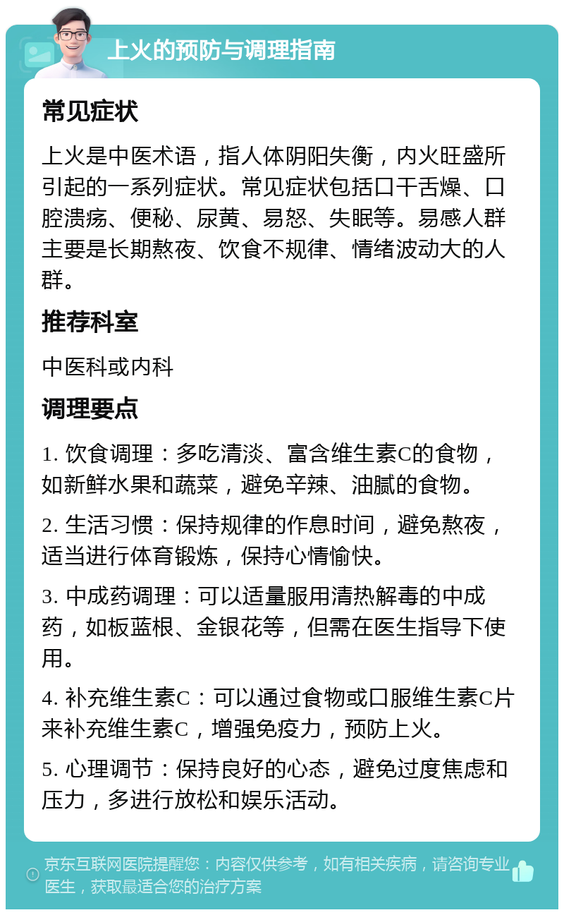 上火的预防与调理指南 常见症状 上火是中医术语，指人体阴阳失衡，内火旺盛所引起的一系列症状。常见症状包括口干舌燥、口腔溃疡、便秘、尿黄、易怒、失眠等。易感人群主要是长期熬夜、饮食不规律、情绪波动大的人群。 推荐科室 中医科或内科 调理要点 1. 饮食调理：多吃清淡、富含维生素C的食物，如新鲜水果和蔬菜，避免辛辣、油腻的食物。 2. 生活习惯：保持规律的作息时间，避免熬夜，适当进行体育锻炼，保持心情愉快。 3. 中成药调理：可以适量服用清热解毒的中成药，如板蓝根、金银花等，但需在医生指导下使用。 4. 补充维生素C：可以通过食物或口服维生素C片来补充维生素C，增强免疫力，预防上火。 5. 心理调节：保持良好的心态，避免过度焦虑和压力，多进行放松和娱乐活动。