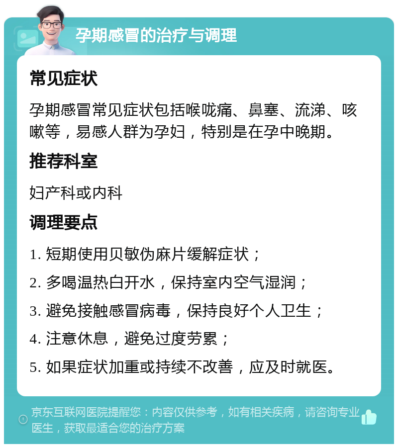 孕期感冒的治疗与调理 常见症状 孕期感冒常见症状包括喉咙痛、鼻塞、流涕、咳嗽等，易感人群为孕妇，特别是在孕中晚期。 推荐科室 妇产科或内科 调理要点 1. 短期使用贝敏伪麻片缓解症状； 2. 多喝温热白开水，保持室内空气湿润； 3. 避免接触感冒病毒，保持良好个人卫生； 4. 注意休息，避免过度劳累； 5. 如果症状加重或持续不改善，应及时就医。