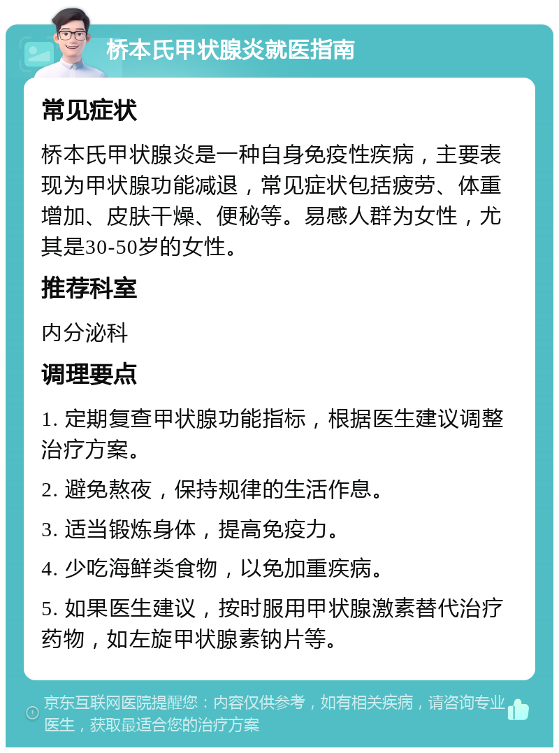 桥本氏甲状腺炎就医指南 常见症状 桥本氏甲状腺炎是一种自身免疫性疾病，主要表现为甲状腺功能减退，常见症状包括疲劳、体重增加、皮肤干燥、便秘等。易感人群为女性，尤其是30-50岁的女性。 推荐科室 内分泌科 调理要点 1. 定期复查甲状腺功能指标，根据医生建议调整治疗方案。 2. 避免熬夜，保持规律的生活作息。 3. 适当锻炼身体，提高免疫力。 4. 少吃海鲜类食物，以免加重疾病。 5. 如果医生建议，按时服用甲状腺激素替代治疗药物，如左旋甲状腺素钠片等。