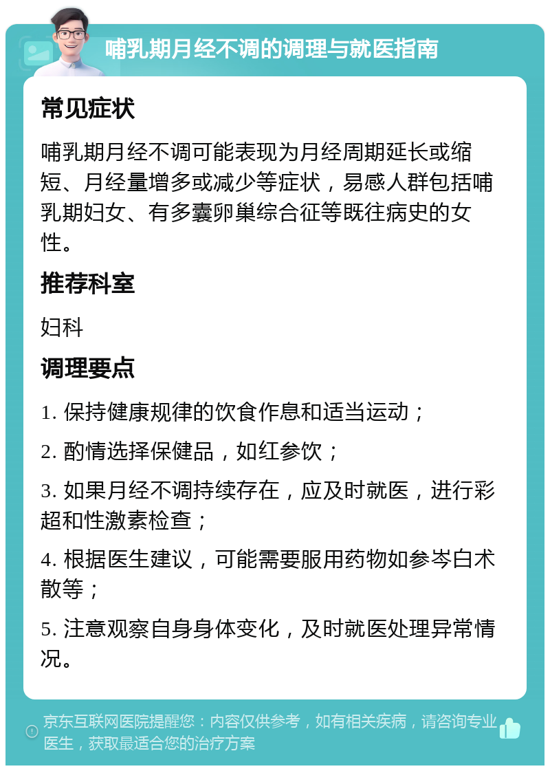 哺乳期月经不调的调理与就医指南 常见症状 哺乳期月经不调可能表现为月经周期延长或缩短、月经量增多或减少等症状，易感人群包括哺乳期妇女、有多囊卵巢综合征等既往病史的女性。 推荐科室 妇科 调理要点 1. 保持健康规律的饮食作息和适当运动； 2. 酌情选择保健品，如红参饮； 3. 如果月经不调持续存在，应及时就医，进行彩超和性激素检查； 4. 根据医生建议，可能需要服用药物如参岑白术散等； 5. 注意观察自身身体变化，及时就医处理异常情况。