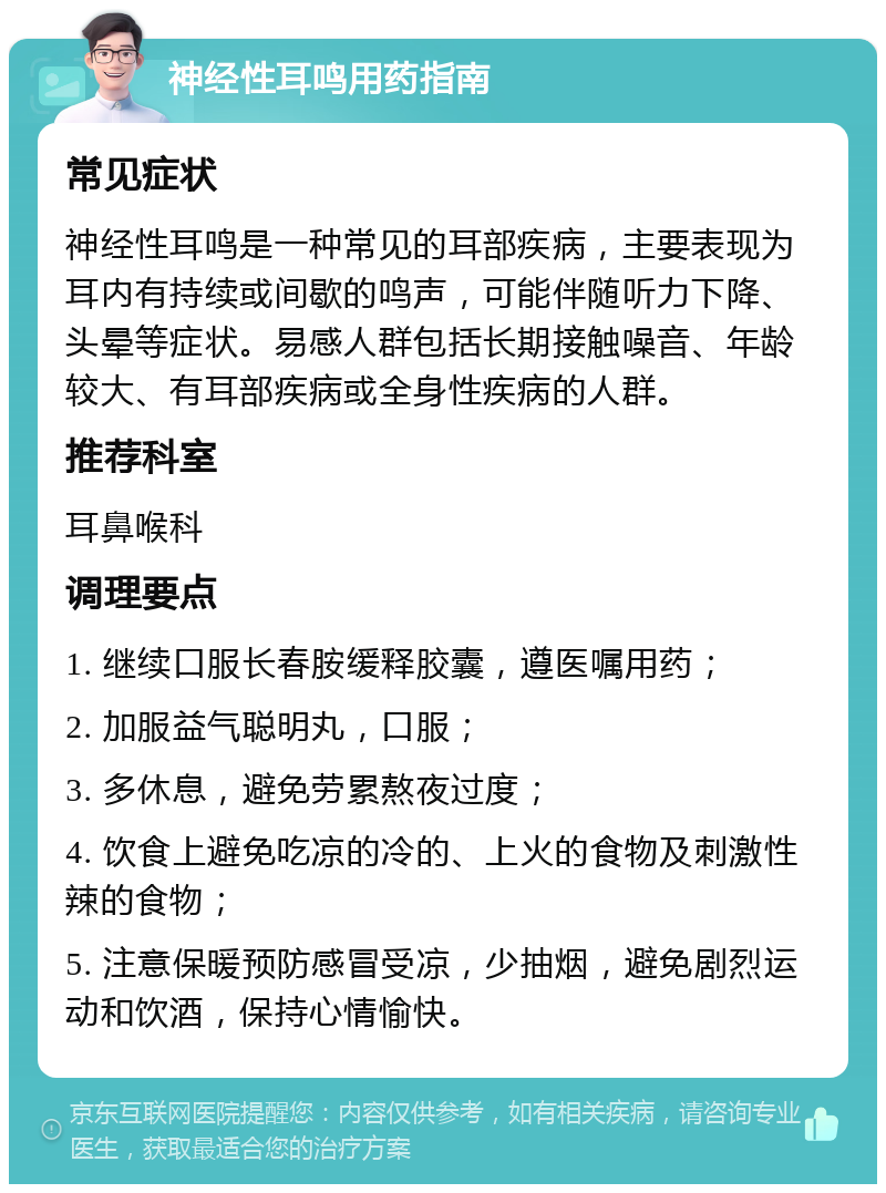 神经性耳鸣用药指南 常见症状 神经性耳鸣是一种常见的耳部疾病，主要表现为耳内有持续或间歇的鸣声，可能伴随听力下降、头晕等症状。易感人群包括长期接触噪音、年龄较大、有耳部疾病或全身性疾病的人群。 推荐科室 耳鼻喉科 调理要点 1. 继续口服长春胺缓释胶囊，遵医嘱用药； 2. 加服益气聪明丸，口服； 3. 多休息，避免劳累熬夜过度； 4. 饮食上避免吃凉的冷的、上火的食物及刺激性辣的食物； 5. 注意保暖预防感冒受凉，少抽烟，避免剧烈运动和饮酒，保持心情愉快。