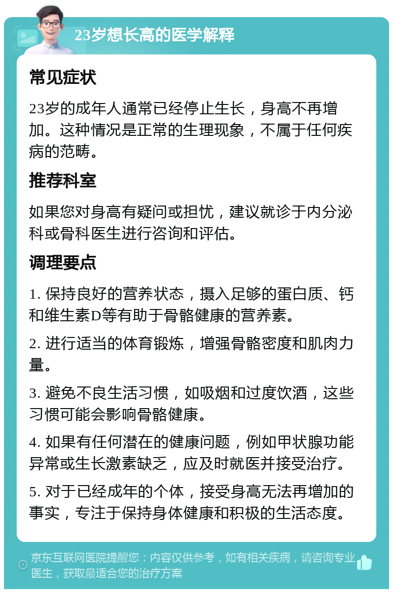 23岁想长高的医学解释 常见症状 23岁的成年人通常已经停止生长，身高不再增加。这种情况是正常的生理现象，不属于任何疾病的范畴。 推荐科室 如果您对身高有疑问或担忧，建议就诊于内分泌科或骨科医生进行咨询和评估。 调理要点 1. 保持良好的营养状态，摄入足够的蛋白质、钙和维生素D等有助于骨骼健康的营养素。 2. 进行适当的体育锻炼，增强骨骼密度和肌肉力量。 3. 避免不良生活习惯，如吸烟和过度饮酒，这些习惯可能会影响骨骼健康。 4. 如果有任何潜在的健康问题，例如甲状腺功能异常或生长激素缺乏，应及时就医并接受治疗。 5. 对于已经成年的个体，接受身高无法再增加的事实，专注于保持身体健康和积极的生活态度。