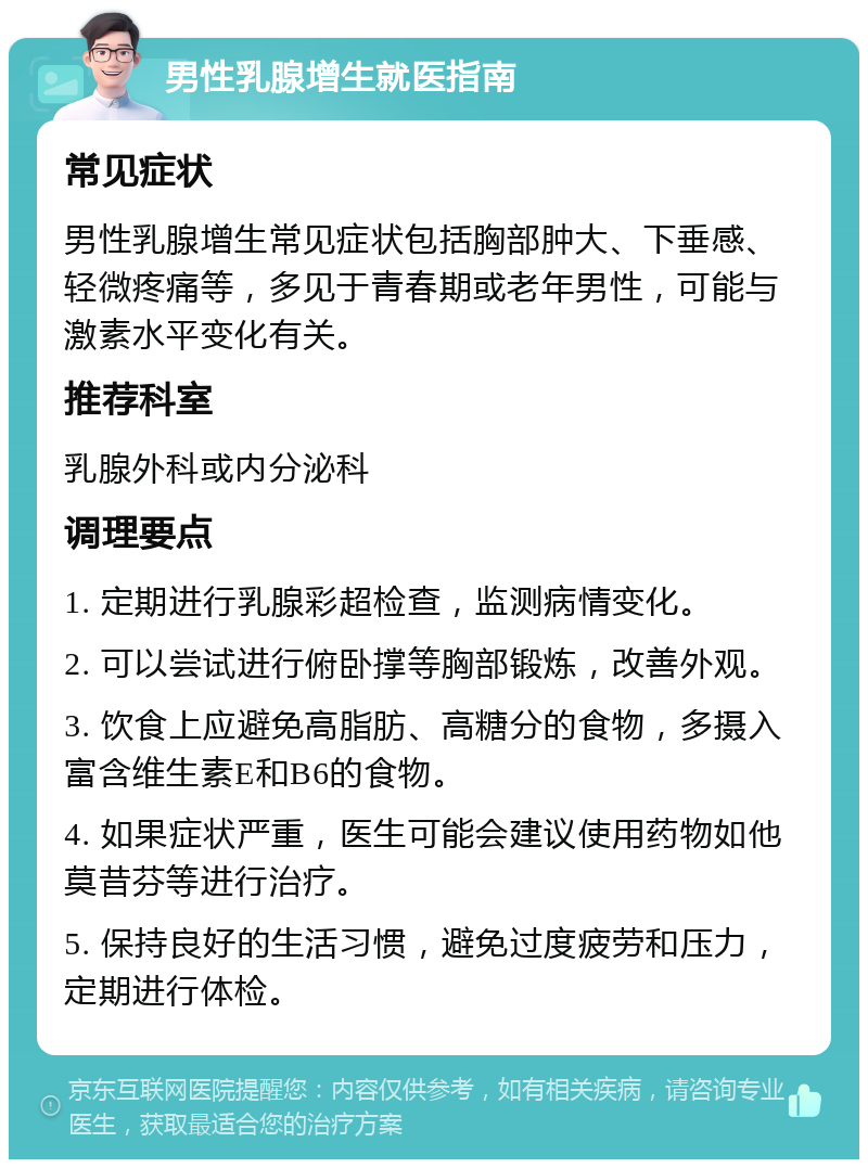 男性乳腺增生就医指南 常见症状 男性乳腺增生常见症状包括胸部肿大、下垂感、轻微疼痛等，多见于青春期或老年男性，可能与激素水平变化有关。 推荐科室 乳腺外科或内分泌科 调理要点 1. 定期进行乳腺彩超检查，监测病情变化。 2. 可以尝试进行俯卧撑等胸部锻炼，改善外观。 3. 饮食上应避免高脂肪、高糖分的食物，多摄入富含维生素E和B6的食物。 4. 如果症状严重，医生可能会建议使用药物如他莫昔芬等进行治疗。 5. 保持良好的生活习惯，避免过度疲劳和压力，定期进行体检。