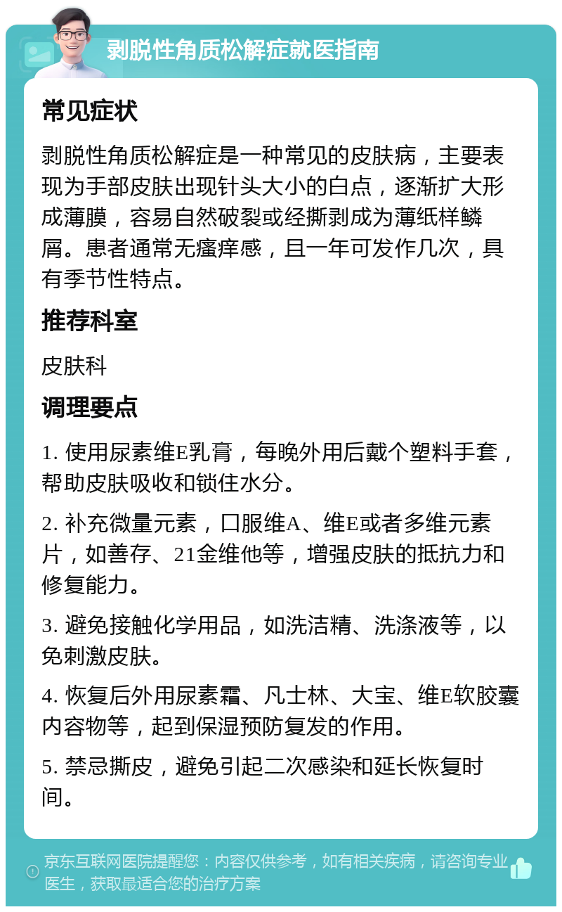 剥脱性角质松解症就医指南 常见症状 剥脱性角质松解症是一种常见的皮肤病，主要表现为手部皮肤出现针头大小的白点，逐渐扩大形成薄膜，容易自然破裂或经撕剥成为薄纸样鳞屑。患者通常无瘙痒感，且一年可发作几次，具有季节性特点。 推荐科室 皮肤科 调理要点 1. 使用尿素维E乳膏，每晚外用后戴个塑料手套，帮助皮肤吸收和锁住水分。 2. 补充微量元素，口服维A、维E或者多维元素片，如善存、21金维他等，增强皮肤的抵抗力和修复能力。 3. 避免接触化学用品，如洗洁精、洗涤液等，以免刺激皮肤。 4. 恢复后外用尿素霜、凡士林、大宝、维E软胶囊内容物等，起到保湿预防复发的作用。 5. 禁忌撕皮，避免引起二次感染和延长恢复时间。