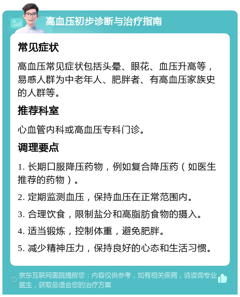 高血压初步诊断与治疗指南 常见症状 高血压常见症状包括头晕、眼花、血压升高等，易感人群为中老年人、肥胖者、有高血压家族史的人群等。 推荐科室 心血管内科或高血压专科门诊。 调理要点 1. 长期口服降压药物，例如复合降压药（如医生推荐的药物）。 2. 定期监测血压，保持血压在正常范围内。 3. 合理饮食，限制盐分和高脂肪食物的摄入。 4. 适当锻炼，控制体重，避免肥胖。 5. 减少精神压力，保持良好的心态和生活习惯。