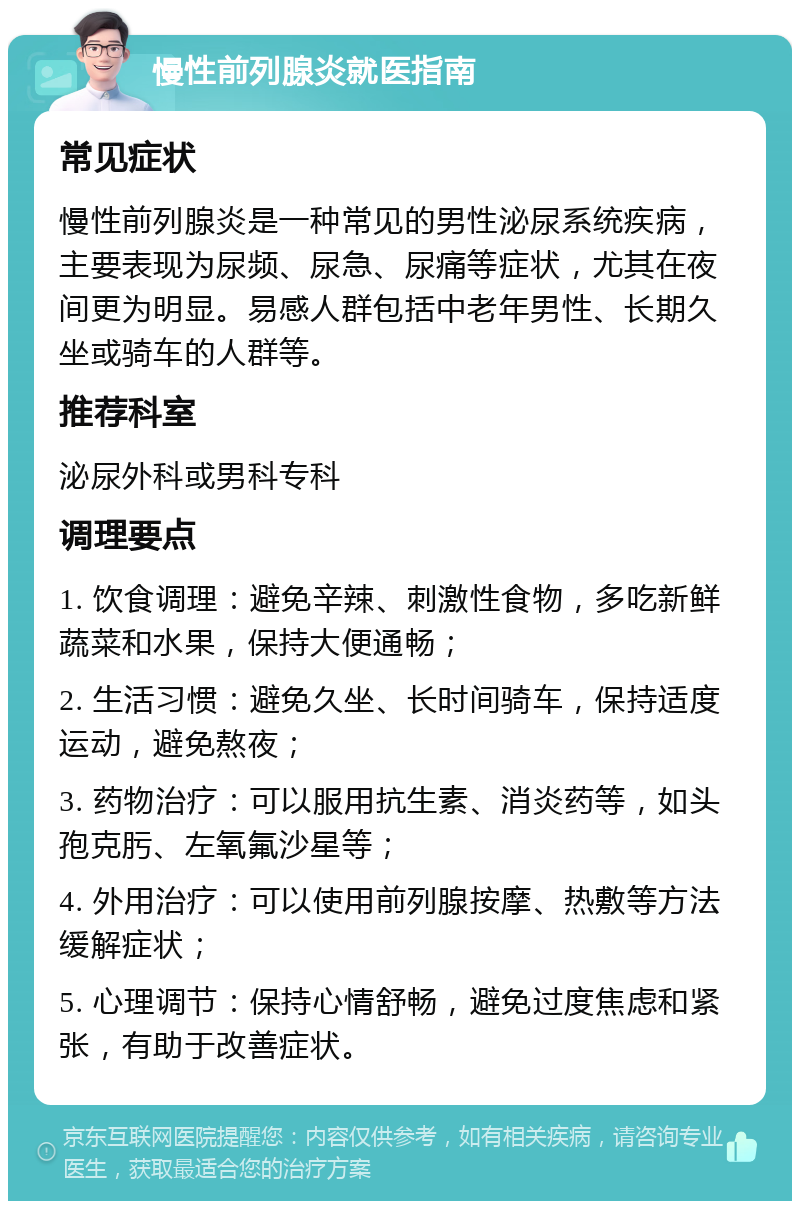 慢性前列腺炎就医指南 常见症状 慢性前列腺炎是一种常见的男性泌尿系统疾病，主要表现为尿频、尿急、尿痛等症状，尤其在夜间更为明显。易感人群包括中老年男性、长期久坐或骑车的人群等。 推荐科室 泌尿外科或男科专科 调理要点 1. 饮食调理：避免辛辣、刺激性食物，多吃新鲜蔬菜和水果，保持大便通畅； 2. 生活习惯：避免久坐、长时间骑车，保持适度运动，避免熬夜； 3. 药物治疗：可以服用抗生素、消炎药等，如头孢克肟、左氧氟沙星等； 4. 外用治疗：可以使用前列腺按摩、热敷等方法缓解症状； 5. 心理调节：保持心情舒畅，避免过度焦虑和紧张，有助于改善症状。