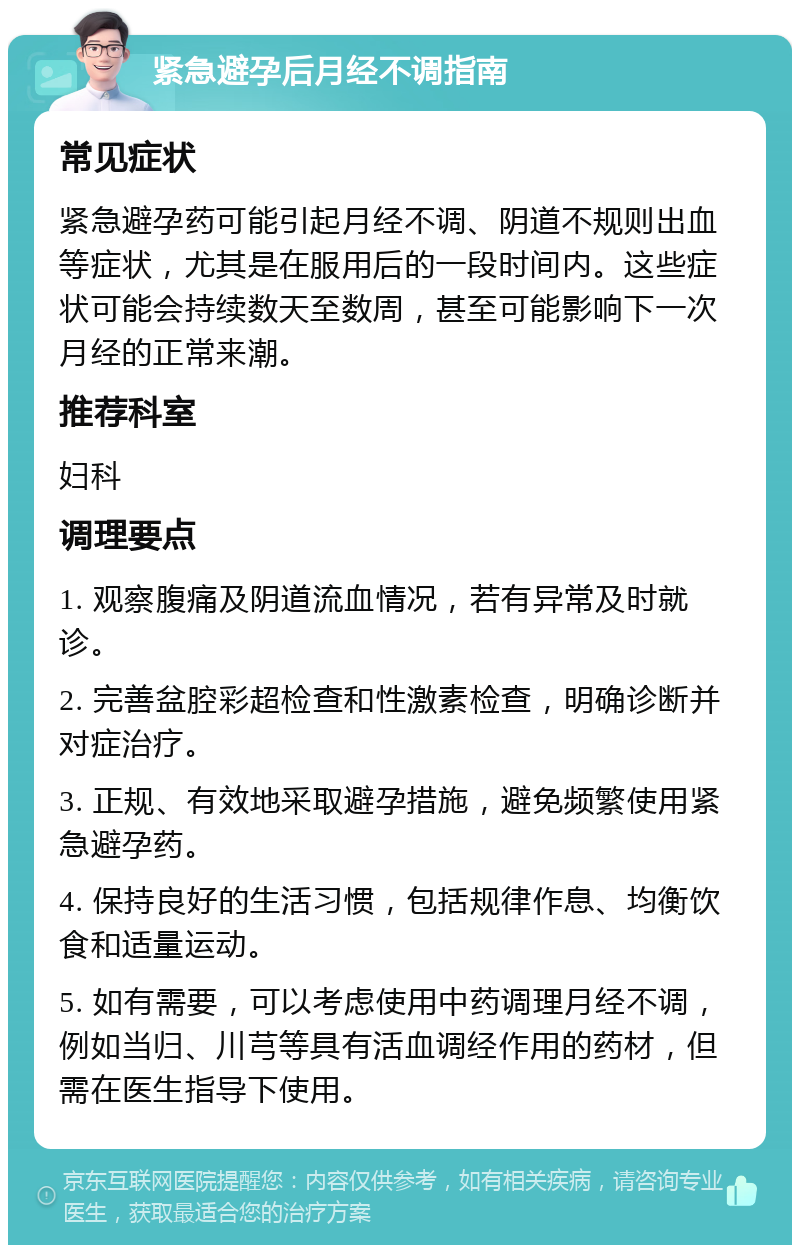 紧急避孕后月经不调指南 常见症状 紧急避孕药可能引起月经不调、阴道不规则出血等症状，尤其是在服用后的一段时间内。这些症状可能会持续数天至数周，甚至可能影响下一次月经的正常来潮。 推荐科室 妇科 调理要点 1. 观察腹痛及阴道流血情况，若有异常及时就诊。 2. 完善盆腔彩超检查和性激素检查，明确诊断并对症治疗。 3. 正规、有效地采取避孕措施，避免频繁使用紧急避孕药。 4. 保持良好的生活习惯，包括规律作息、均衡饮食和适量运动。 5. 如有需要，可以考虑使用中药调理月经不调，例如当归、川芎等具有活血调经作用的药材，但需在医生指导下使用。