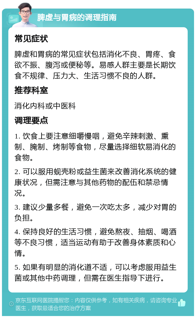 脾虚与胃病的调理指南 常见症状 脾虚和胃病的常见症状包括消化不良、胃疼、食欲不振、腹泻或便秘等。易感人群主要是长期饮食不规律、压力大、生活习惯不良的人群。 推荐科室 消化内科或中医科 调理要点 1. 饮食上要注意细嚼慢咽，避免辛辣刺激、熏制、腌制、烤制等食物，尽量选择细软易消化的食物。 2. 可以服用蚬壳粉或益生菌来改善消化系统的健康状况，但需注意与其他药物的配伍和禁忌情况。 3. 建议少量多餐，避免一次吃太多，减少对胃的负担。 4. 保持良好的生活习惯，避免熬夜、抽烟、喝酒等不良习惯，适当运动有助于改善身体素质和心情。 5. 如果有明显的消化道不适，可以考虑服用益生菌或其他中药调理，但需在医生指导下进行。