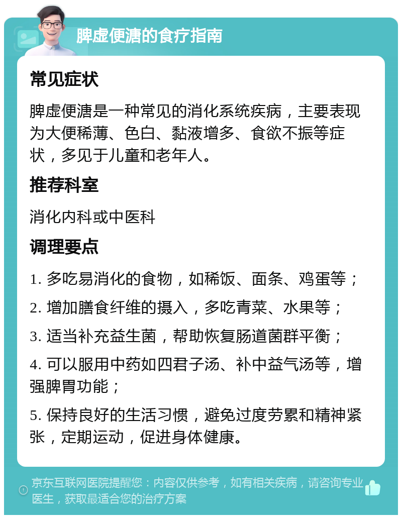 脾虚便溏的食疗指南 常见症状 脾虚便溏是一种常见的消化系统疾病，主要表现为大便稀薄、色白、黏液增多、食欲不振等症状，多见于儿童和老年人。 推荐科室 消化内科或中医科 调理要点 1. 多吃易消化的食物，如稀饭、面条、鸡蛋等； 2. 增加膳食纤维的摄入，多吃青菜、水果等； 3. 适当补充益生菌，帮助恢复肠道菌群平衡； 4. 可以服用中药如四君子汤、补中益气汤等，增强脾胃功能； 5. 保持良好的生活习惯，避免过度劳累和精神紧张，定期运动，促进身体健康。