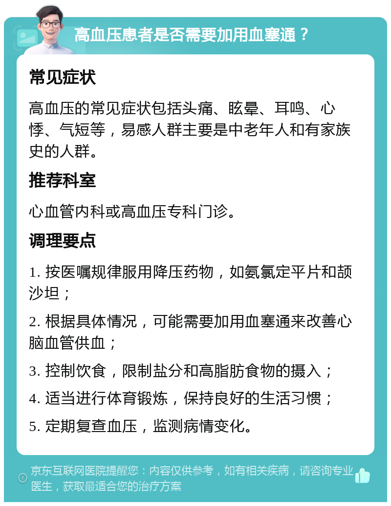 高血压患者是否需要加用血塞通？ 常见症状 高血压的常见症状包括头痛、眩晕、耳鸣、心悸、气短等，易感人群主要是中老年人和有家族史的人群。 推荐科室 心血管内科或高血压专科门诊。 调理要点 1. 按医嘱规律服用降压药物，如氨氯定平片和颉沙坦； 2. 根据具体情况，可能需要加用血塞通来改善心脑血管供血； 3. 控制饮食，限制盐分和高脂肪食物的摄入； 4. 适当进行体育锻炼，保持良好的生活习惯； 5. 定期复查血压，监测病情变化。