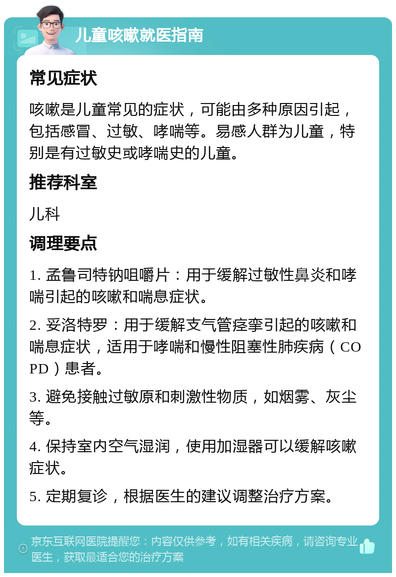 儿童咳嗽就医指南 常见症状 咳嗽是儿童常见的症状，可能由多种原因引起，包括感冒、过敏、哮喘等。易感人群为儿童，特别是有过敏史或哮喘史的儿童。 推荐科室 儿科 调理要点 1. 孟鲁司特钠咀嚼片：用于缓解过敏性鼻炎和哮喘引起的咳嗽和喘息症状。 2. 妥洛特罗：用于缓解支气管痉挛引起的咳嗽和喘息症状，适用于哮喘和慢性阻塞性肺疾病（COPD）患者。 3. 避免接触过敏原和刺激性物质，如烟雾、灰尘等。 4. 保持室内空气湿润，使用加湿器可以缓解咳嗽症状。 5. 定期复诊，根据医生的建议调整治疗方案。