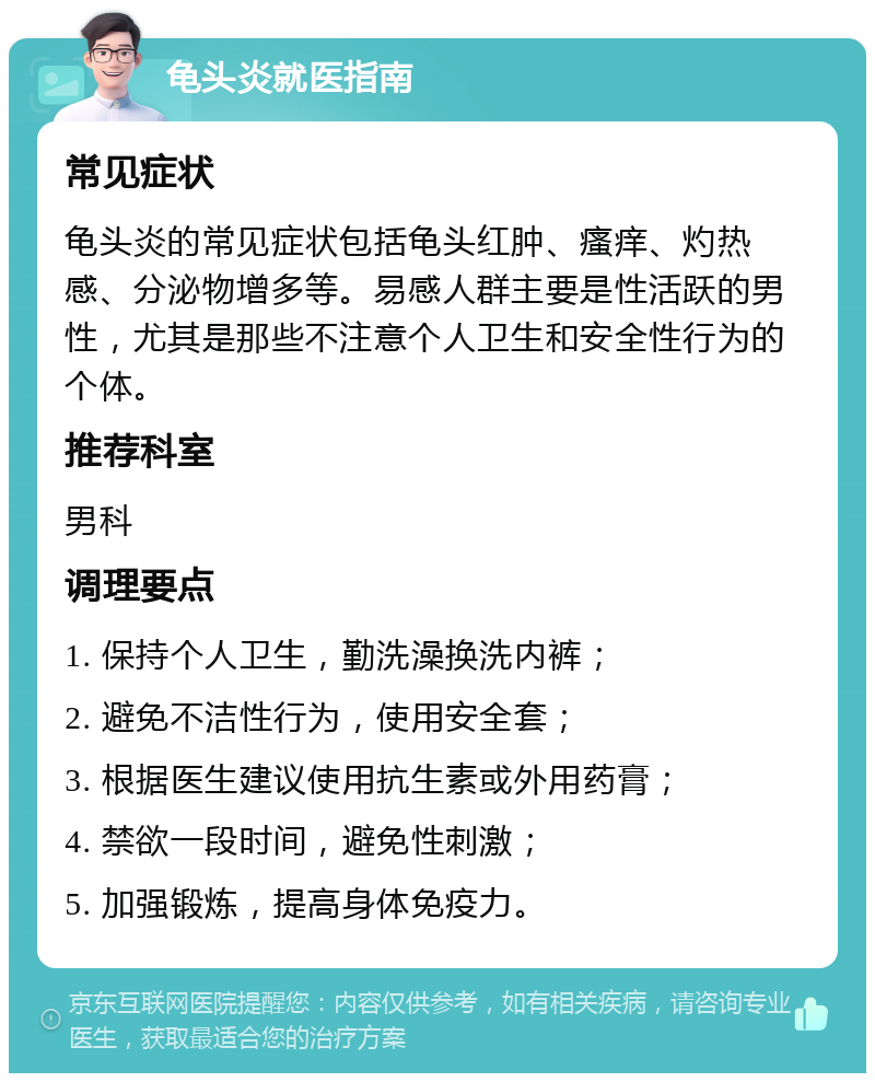 龟头炎就医指南 常见症状 龟头炎的常见症状包括龟头红肿、瘙痒、灼热感、分泌物增多等。易感人群主要是性活跃的男性，尤其是那些不注意个人卫生和安全性行为的个体。 推荐科室 男科 调理要点 1. 保持个人卫生，勤洗澡换洗内裤； 2. 避免不洁性行为，使用安全套； 3. 根据医生建议使用抗生素或外用药膏； 4. 禁欲一段时间，避免性刺激； 5. 加强锻炼，提高身体免疫力。