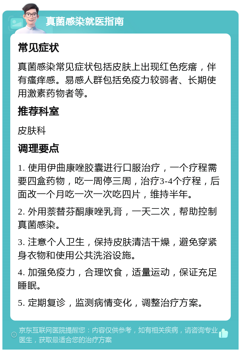 真菌感染就医指南 常见症状 真菌感染常见症状包括皮肤上出现红色疙瘩，伴有瘙痒感。易感人群包括免疫力较弱者、长期使用激素药物者等。 推荐科室 皮肤科 调理要点 1. 使用伊曲康唑胶囊进行口服治疗，一个疗程需要四盒药物，吃一周停三周，治疗3-4个疗程，后面改一个月吃一次一次吃四片，维持半年。 2. 外用萘替芬酮康唑乳膏，一天二次，帮助控制真菌感染。 3. 注意个人卫生，保持皮肤清洁干燥，避免穿紧身衣物和使用公共洗浴设施。 4. 加强免疫力，合理饮食，适量运动，保证充足睡眠。 5. 定期复诊，监测病情变化，调整治疗方案。