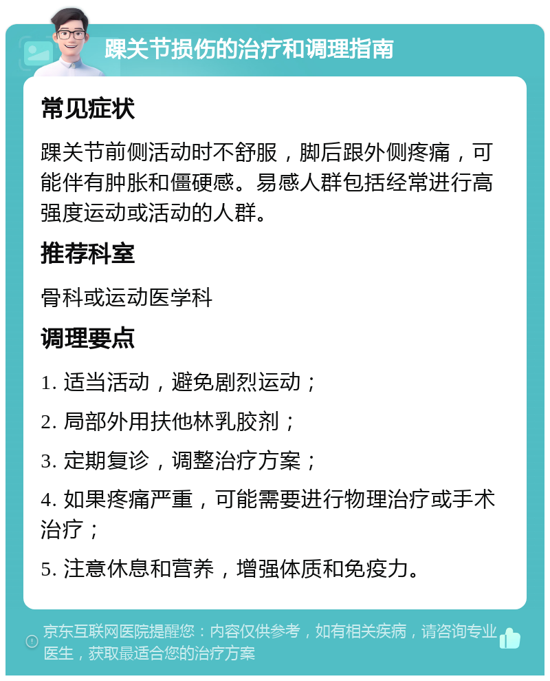 踝关节损伤的治疗和调理指南 常见症状 踝关节前侧活动时不舒服，脚后跟外侧疼痛，可能伴有肿胀和僵硬感。易感人群包括经常进行高强度运动或活动的人群。 推荐科室 骨科或运动医学科 调理要点 1. 适当活动，避免剧烈运动； 2. 局部外用扶他林乳胶剂； 3. 定期复诊，调整治疗方案； 4. 如果疼痛严重，可能需要进行物理治疗或手术治疗； 5. 注意休息和营养，增强体质和免疫力。