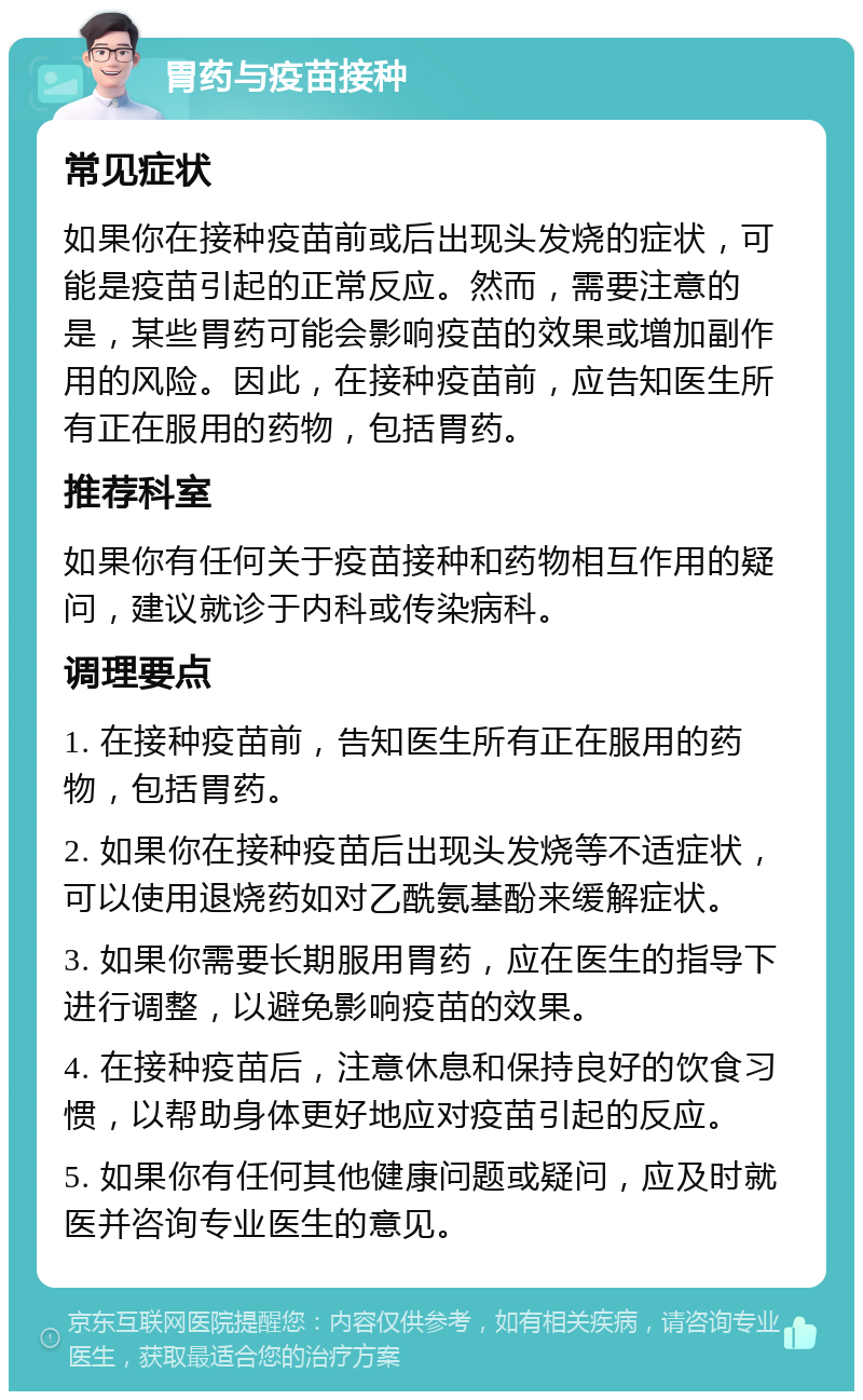 胃药与疫苗接种 常见症状 如果你在接种疫苗前或后出现头发烧的症状，可能是疫苗引起的正常反应。然而，需要注意的是，某些胃药可能会影响疫苗的效果或增加副作用的风险。因此，在接种疫苗前，应告知医生所有正在服用的药物，包括胃药。 推荐科室 如果你有任何关于疫苗接种和药物相互作用的疑问，建议就诊于内科或传染病科。 调理要点 1. 在接种疫苗前，告知医生所有正在服用的药物，包括胃药。 2. 如果你在接种疫苗后出现头发烧等不适症状，可以使用退烧药如对乙酰氨基酚来缓解症状。 3. 如果你需要长期服用胃药，应在医生的指导下进行调整，以避免影响疫苗的效果。 4. 在接种疫苗后，注意休息和保持良好的饮食习惯，以帮助身体更好地应对疫苗引起的反应。 5. 如果你有任何其他健康问题或疑问，应及时就医并咨询专业医生的意见。